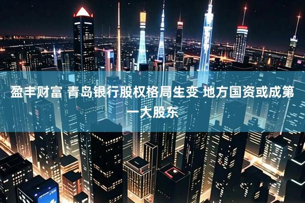 盈丰财富 青岛银行股权格局生变 地方国资或成第一大股东