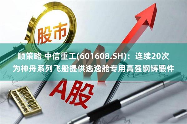 顺策略 中信重工(601608.SH)：连续20次为神舟系列飞船提供逃逸舱专用高强钢铸锻件