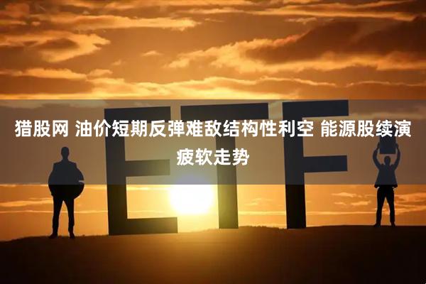 猎股网 油价短期反弹难敌结构性利空 能源股续演疲软走势