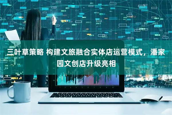 三叶草策略 构建文旅融合实体店运营模式，潘家园文创店升级亮相