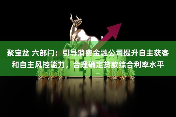 聚宝盆 六部门：引导消费金融公司提升自主获客和自主风控能力，合理确定贷款综合利率水平
