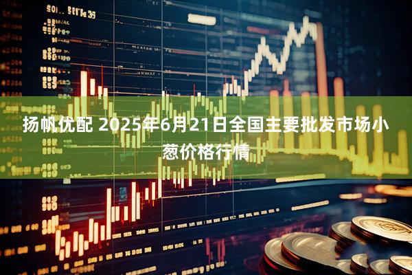 扬帆优配 2025年6月21日全国主要批发市场小葱价格行情