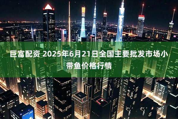 巨富配资 2025年6月21日全国主要批发市场小带鱼价格行情