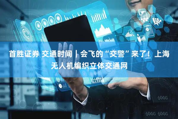 首胜证券 交通时间｜会飞的“交警”来了！上海无人机编织立体交通网
