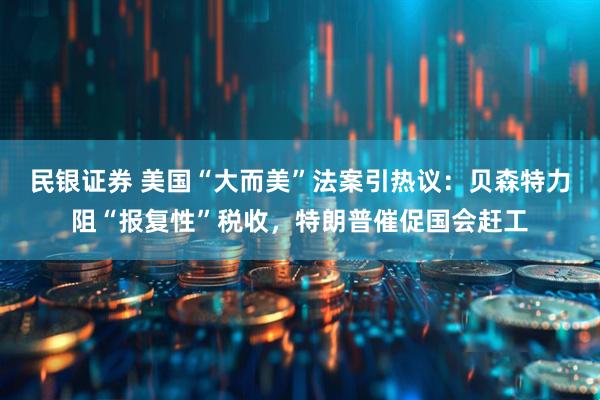 民银证券 美国“大而美”法案引热议：贝森特力阻“报复性”税收，特朗普催促国会赶工