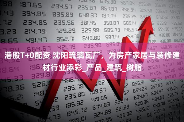 港股T+0配资 沈阳琉璃瓦厂，为房产家居与装修建材行业添彩_产品_建筑_树脂