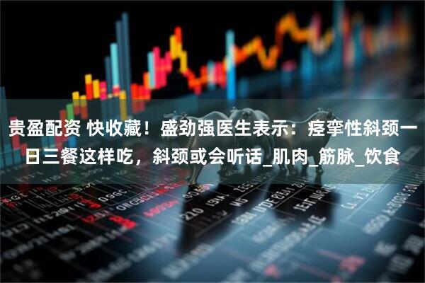 贵盈配资 快收藏！盛劲强医生表示：痉挛性斜颈一日三餐这样吃，斜颈或会听话_肌肉_筋脉_饮食