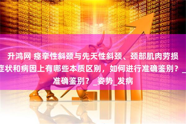升鸿网 痉挛性斜颈与先天性斜颈、颈部肌肉劳损等疾病在症状和病因上有哪些本质区别，如何进行准确鉴别？_姿势_发病