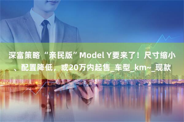 深富策略 “亲民版”Model Y要来了！尺寸缩小、配置降低，或20万内起售_车型_km~_现款