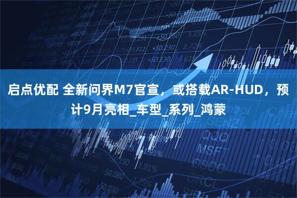启点优配 全新问界M7官宣，或搭载AR-HUD，预计9月亮相_车型_系列_鸿蒙
