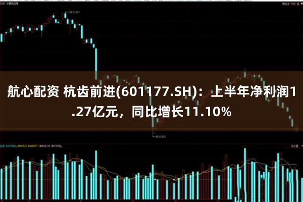 航心配资 杭齿前进(601177.SH)：上半年净利润1.27亿元，同比增长11.10%