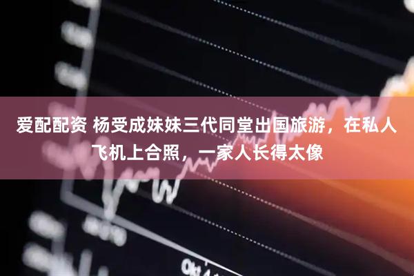 爱配配资 杨受成妹妹三代同堂出国旅游，在私人飞机上合照，一家人长得太像