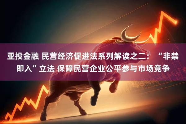 亚投金融 民营经济促进法系列解读之二： “非禁即入”立法 保障民营企业公平参与市场竞争