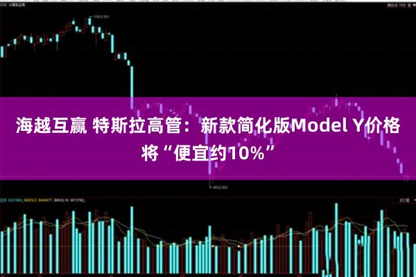海越互赢 特斯拉高管:新款简化版Model Y价格将“便宜约10%”
