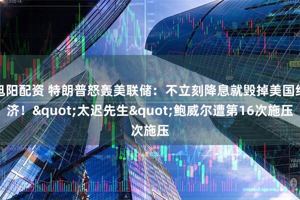 旭阳配资 特朗普怒轰美联储：不立刻降息就毁掉美国经济！"太迟先生"鲍威尔遭第16次施压