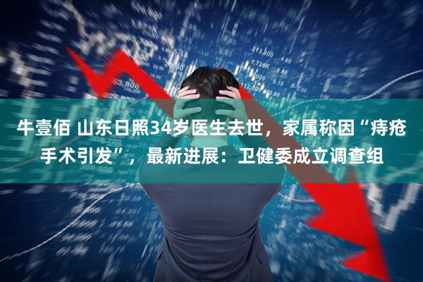 牛壹佰 山东日照34岁医生去世，家属称因“痔疮手术引发”，最新进展：卫健委成立调查组