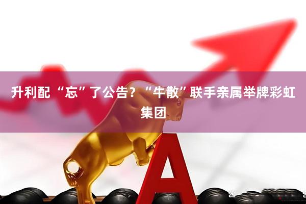升利配 “忘”了公告？“牛散”联手亲属举牌彩虹集团